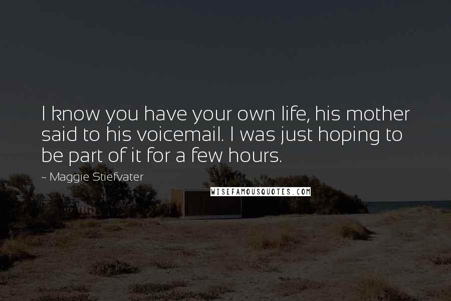 Maggie Stiefvater Quotes: I know you have your own life, his mother said to his voicemail. I was just hoping to be part of it for a few hours.