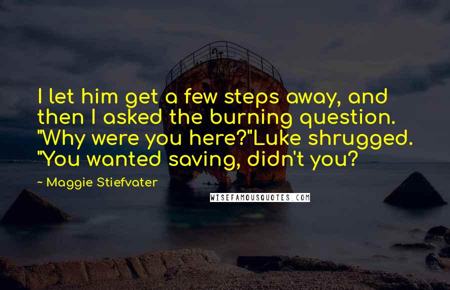 Maggie Stiefvater Quotes: I let him get a few steps away, and then I asked the burning question. "Why were you here?"Luke shrugged. "You wanted saving, didn't you?
