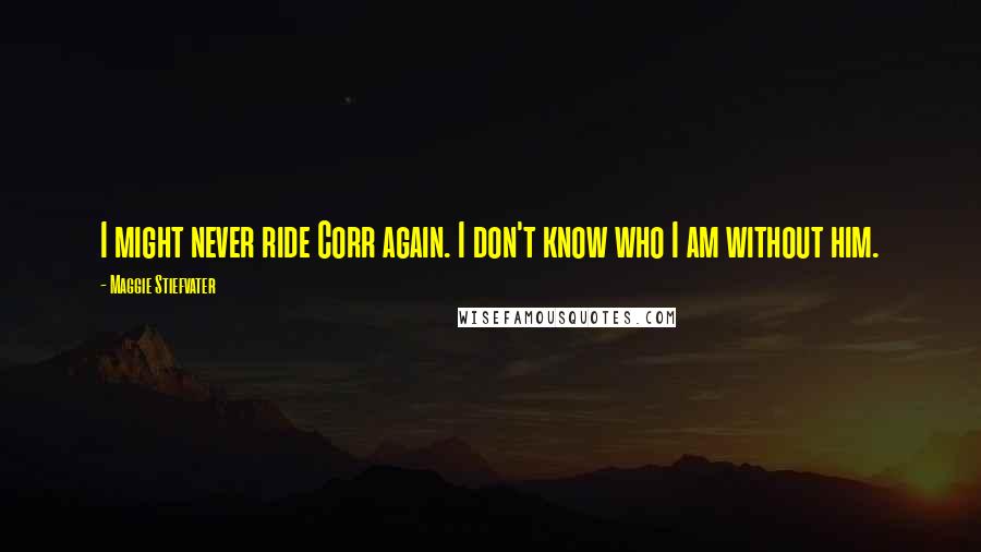 Maggie Stiefvater Quotes: I might never ride Corr again. I don't know who I am without him.