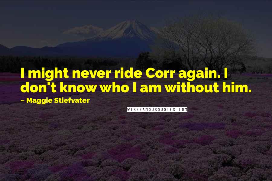 Maggie Stiefvater Quotes: I might never ride Corr again. I don't know who I am without him.