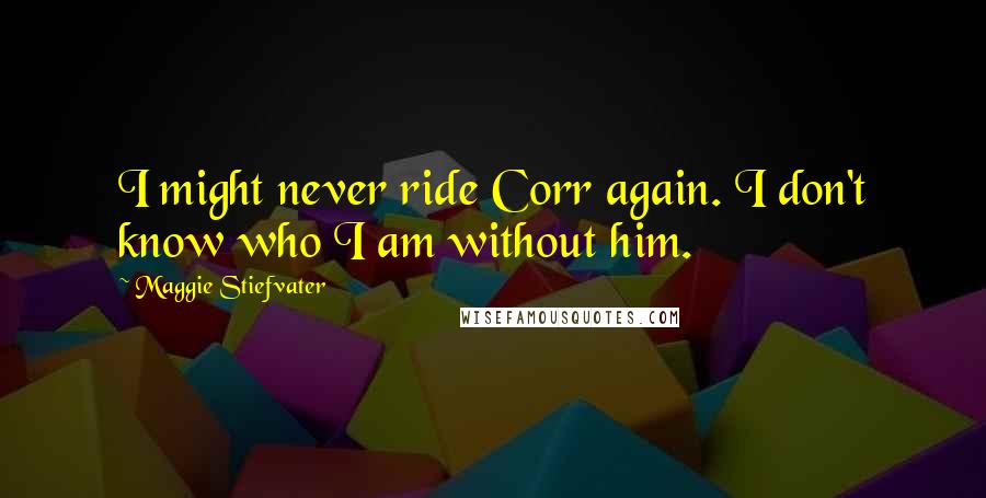 Maggie Stiefvater Quotes: I might never ride Corr again. I don't know who I am without him.