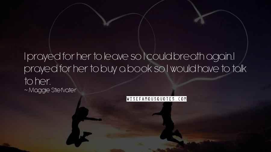 Maggie Stiefvater Quotes: I prayed for her to leave so I could breath again.I prayed for her to buy a book so I would have to talk to her.
