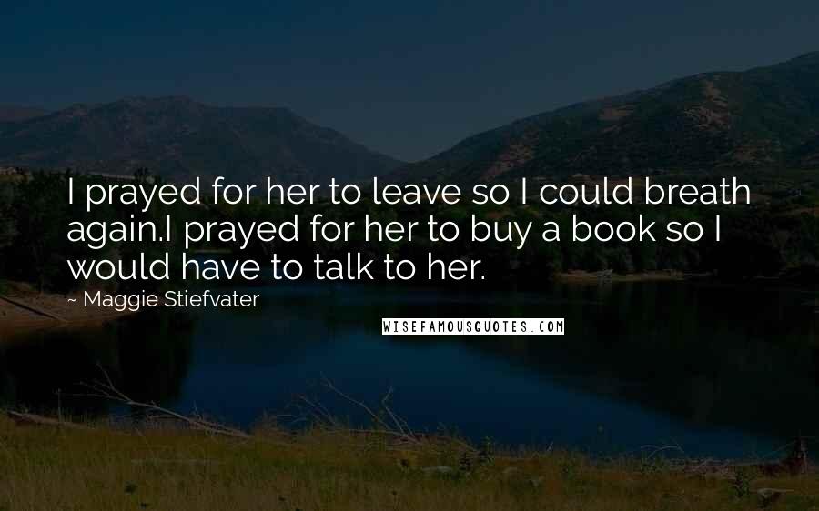 Maggie Stiefvater Quotes: I prayed for her to leave so I could breath again.I prayed for her to buy a book so I would have to talk to her.