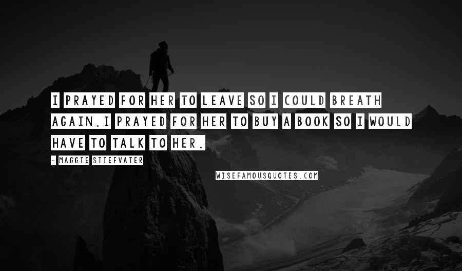 Maggie Stiefvater Quotes: I prayed for her to leave so I could breath again.I prayed for her to buy a book so I would have to talk to her.
