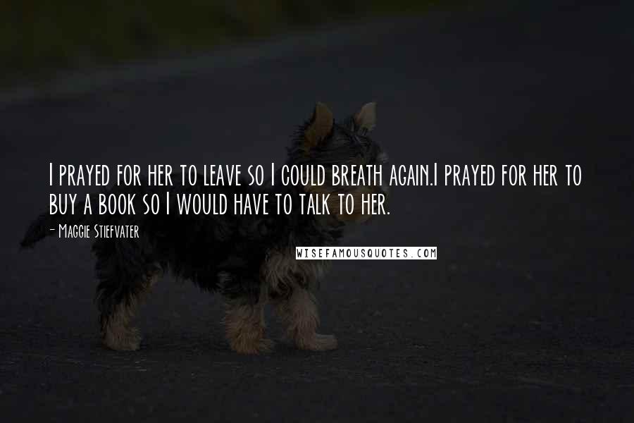Maggie Stiefvater Quotes: I prayed for her to leave so I could breath again.I prayed for her to buy a book so I would have to talk to her.