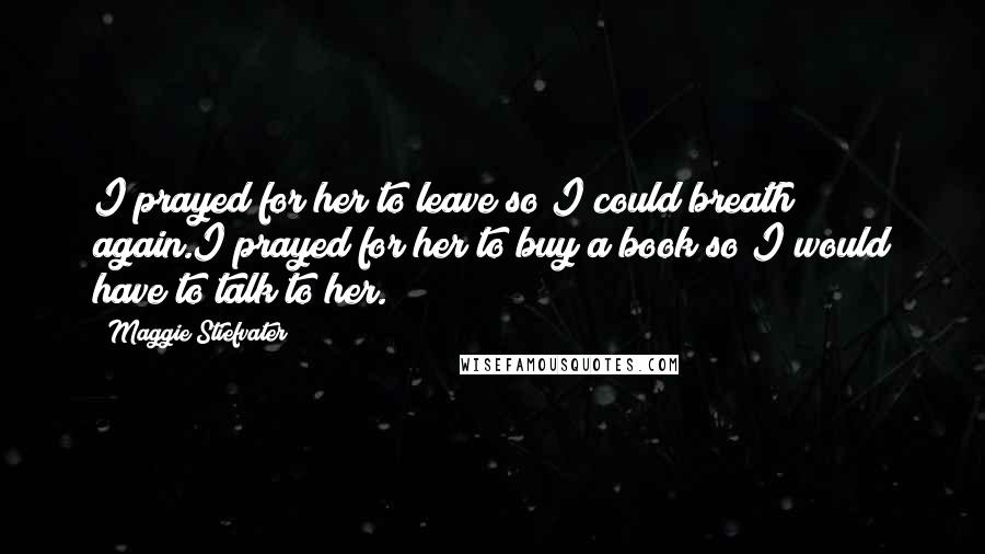 Maggie Stiefvater Quotes: I prayed for her to leave so I could breath again.I prayed for her to buy a book so I would have to talk to her.