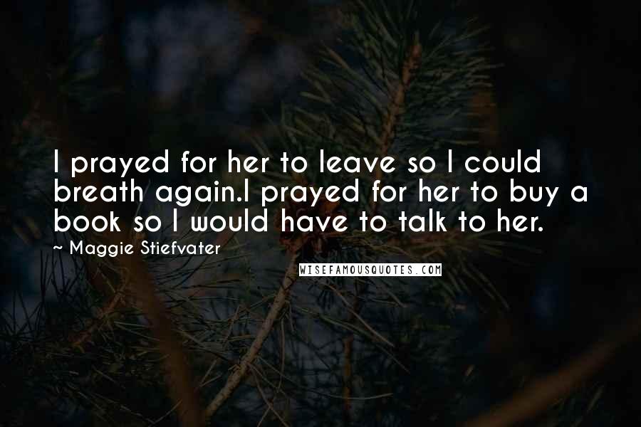 Maggie Stiefvater Quotes: I prayed for her to leave so I could breath again.I prayed for her to buy a book so I would have to talk to her.