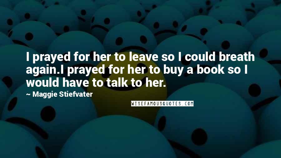 Maggie Stiefvater Quotes: I prayed for her to leave so I could breath again.I prayed for her to buy a book so I would have to talk to her.