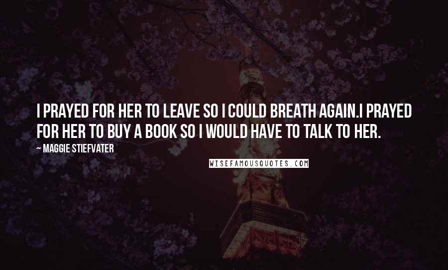 Maggie Stiefvater Quotes: I prayed for her to leave so I could breath again.I prayed for her to buy a book so I would have to talk to her.