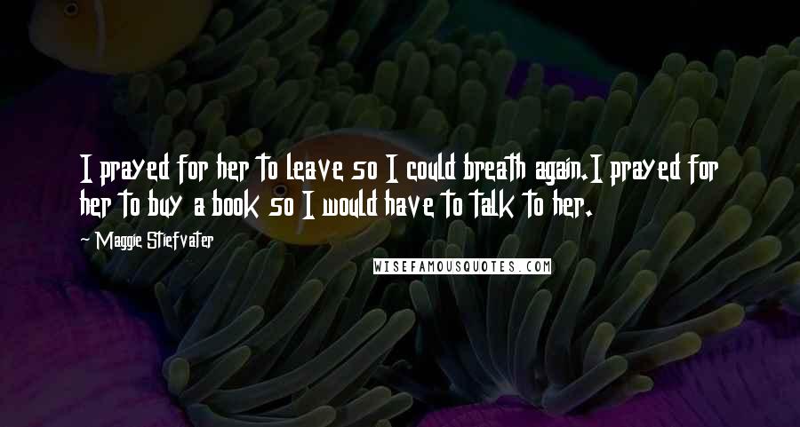 Maggie Stiefvater Quotes: I prayed for her to leave so I could breath again.I prayed for her to buy a book so I would have to talk to her.