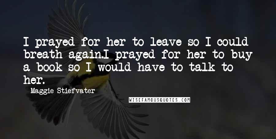 Maggie Stiefvater Quotes: I prayed for her to leave so I could breath again.I prayed for her to buy a book so I would have to talk to her.
