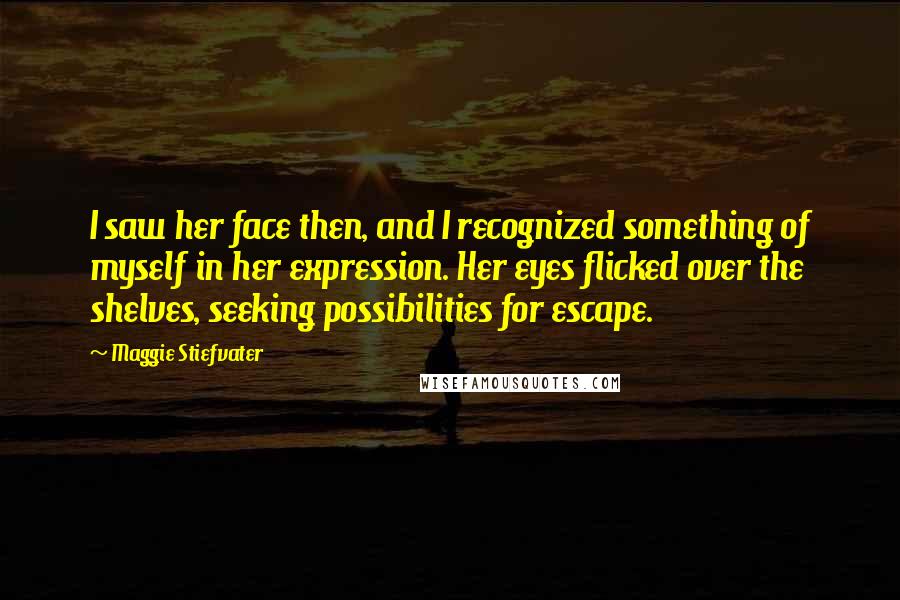 Maggie Stiefvater Quotes: I saw her face then, and I recognized something of myself in her expression. Her eyes flicked over the shelves, seeking possibilities for escape.