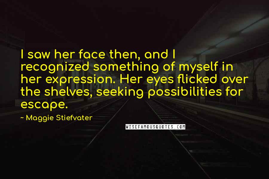 Maggie Stiefvater Quotes: I saw her face then, and I recognized something of myself in her expression. Her eyes flicked over the shelves, seeking possibilities for escape.