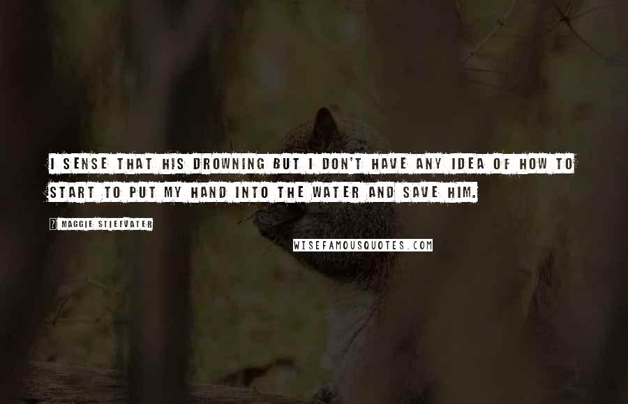 Maggie Stiefvater Quotes: I sense that his drowning but I don't have any idea of how to start to put my hand into the water and save him.