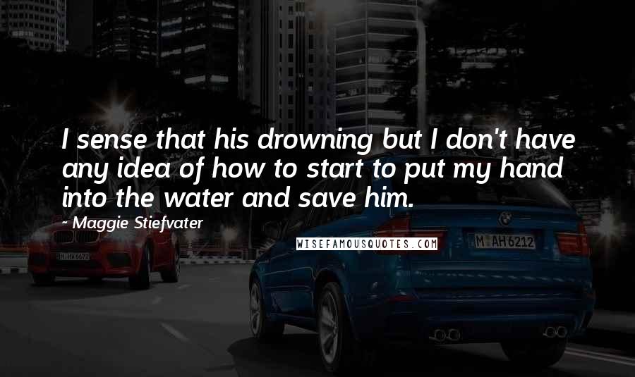 Maggie Stiefvater Quotes: I sense that his drowning but I don't have any idea of how to start to put my hand into the water and save him.