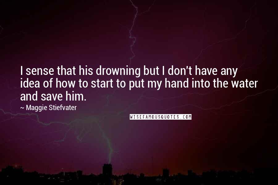Maggie Stiefvater Quotes: I sense that his drowning but I don't have any idea of how to start to put my hand into the water and save him.