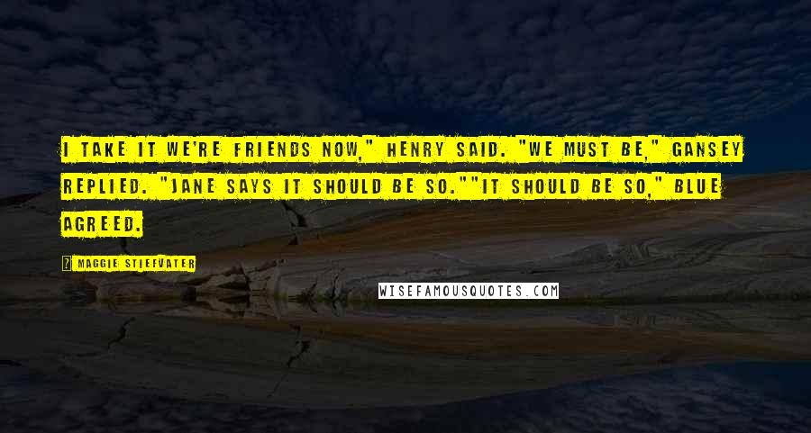 Maggie Stiefvater Quotes: I take it we're friends now," Henry said. "We must be," Gansey replied. "Jane says it should be so.""It should be so," Blue agreed.