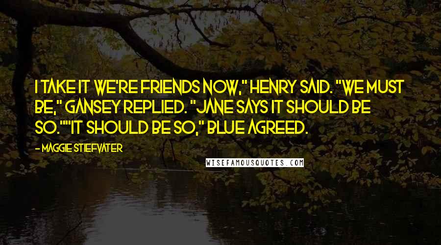 Maggie Stiefvater Quotes: I take it we're friends now," Henry said. "We must be," Gansey replied. "Jane says it should be so.""It should be so," Blue agreed.