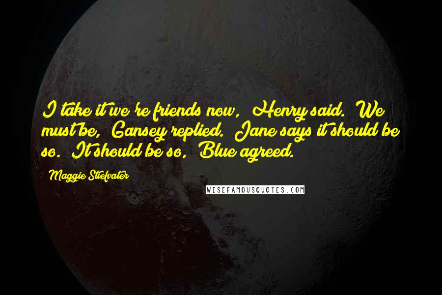 Maggie Stiefvater Quotes: I take it we're friends now," Henry said. "We must be," Gansey replied. "Jane says it should be so.""It should be so," Blue agreed.