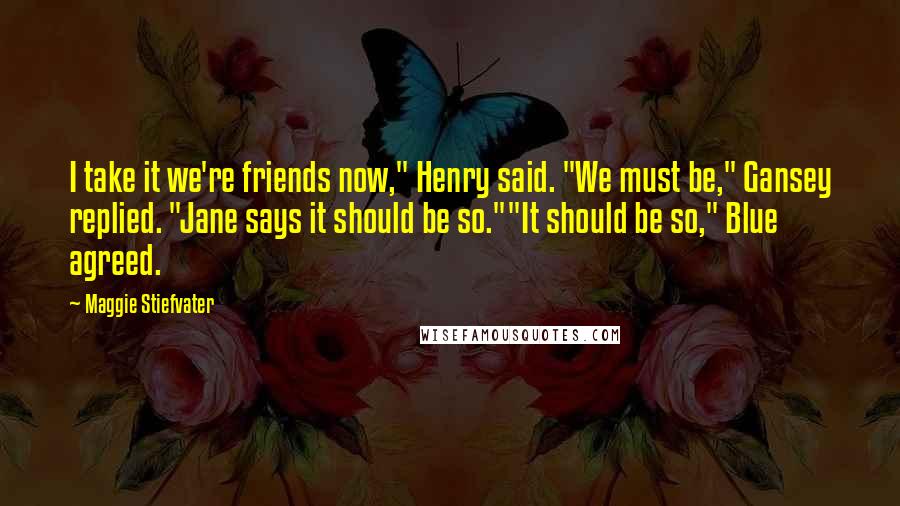 Maggie Stiefvater Quotes: I take it we're friends now," Henry said. "We must be," Gansey replied. "Jane says it should be so.""It should be so," Blue agreed.