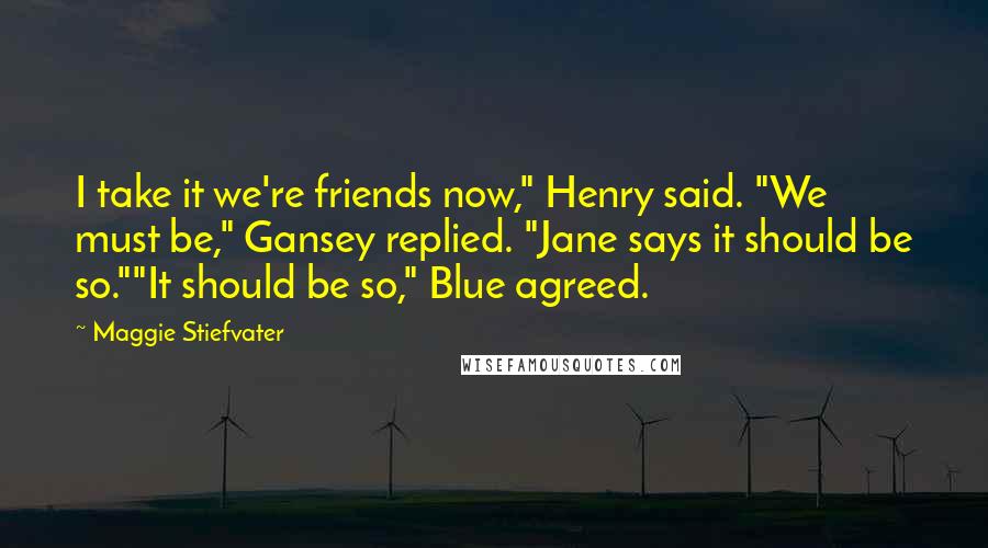 Maggie Stiefvater Quotes: I take it we're friends now," Henry said. "We must be," Gansey replied. "Jane says it should be so.""It should be so," Blue agreed.