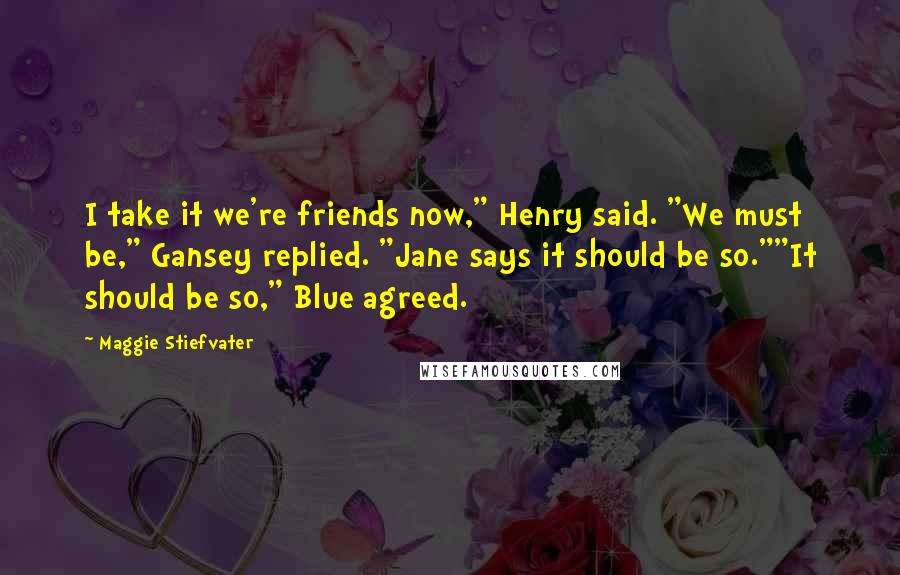 Maggie Stiefvater Quotes: I take it we're friends now," Henry said. "We must be," Gansey replied. "Jane says it should be so.""It should be so," Blue agreed.