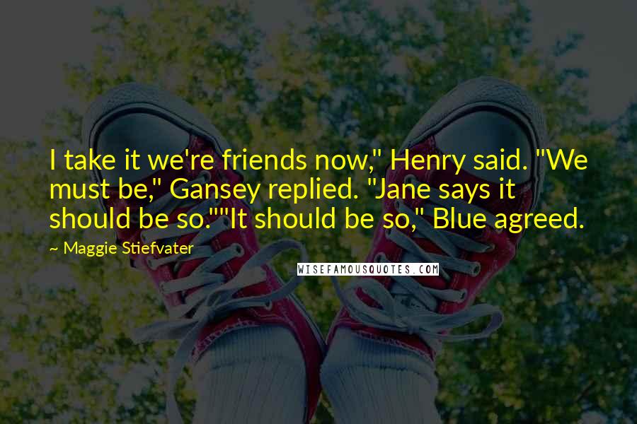 Maggie Stiefvater Quotes: I take it we're friends now," Henry said. "We must be," Gansey replied. "Jane says it should be so.""It should be so," Blue agreed.