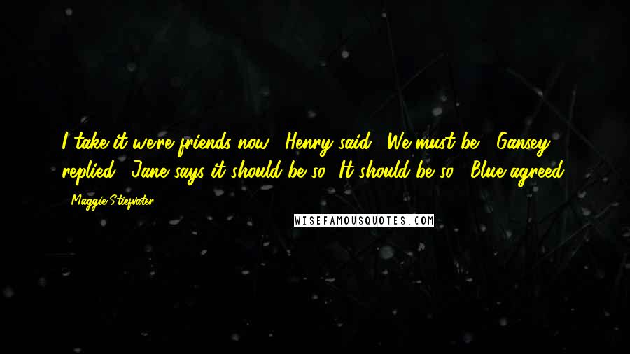 Maggie Stiefvater Quotes: I take it we're friends now," Henry said. "We must be," Gansey replied. "Jane says it should be so.""It should be so," Blue agreed.