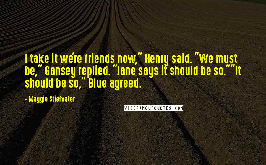 Maggie Stiefvater Quotes: I take it we're friends now," Henry said. "We must be," Gansey replied. "Jane says it should be so.""It should be so," Blue agreed.