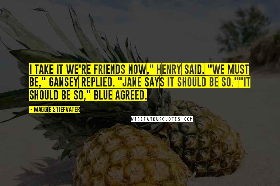 Maggie Stiefvater Quotes: I take it we're friends now," Henry said. "We must be," Gansey replied. "Jane says it should be so.""It should be so," Blue agreed.