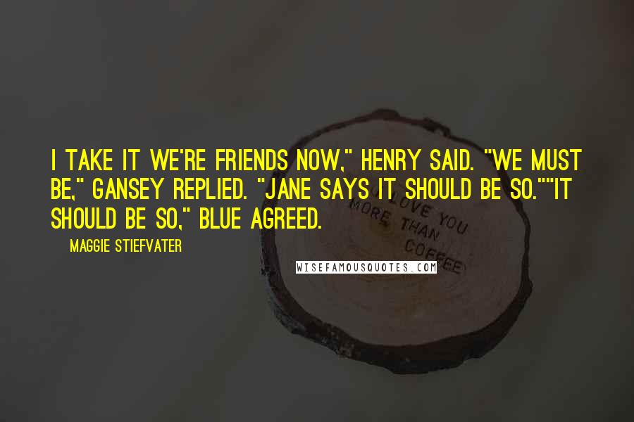 Maggie Stiefvater Quotes: I take it we're friends now," Henry said. "We must be," Gansey replied. "Jane says it should be so.""It should be so," Blue agreed.