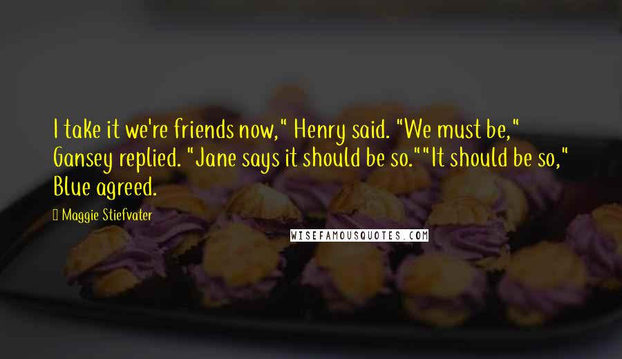 Maggie Stiefvater Quotes: I take it we're friends now," Henry said. "We must be," Gansey replied. "Jane says it should be so.""It should be so," Blue agreed.