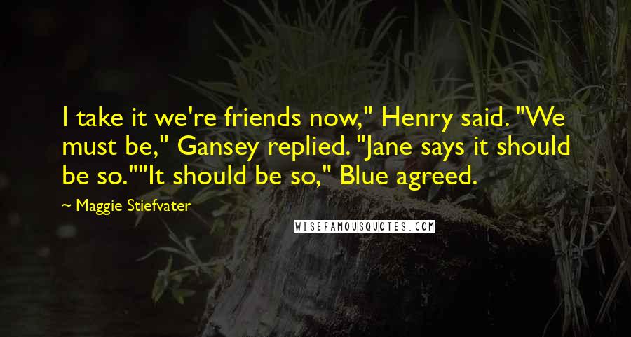 Maggie Stiefvater Quotes: I take it we're friends now," Henry said. "We must be," Gansey replied. "Jane says it should be so.""It should be so," Blue agreed.