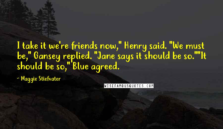 Maggie Stiefvater Quotes: I take it we're friends now," Henry said. "We must be," Gansey replied. "Jane says it should be so.""It should be so," Blue agreed.