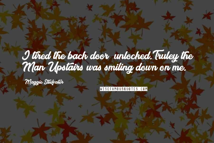 Maggie Stiefvater Quotes: I tired the back door  unlocked.Truley the Man Upstairs was smiling down on me.