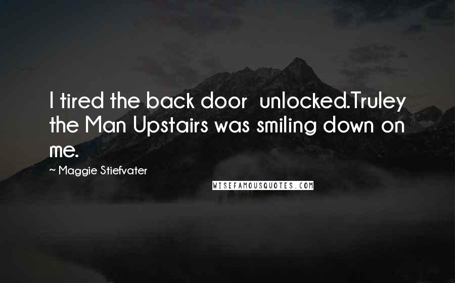 Maggie Stiefvater Quotes: I tired the back door  unlocked.Truley the Man Upstairs was smiling down on me.