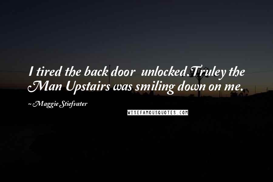 Maggie Stiefvater Quotes: I tired the back door  unlocked.Truley the Man Upstairs was smiling down on me.