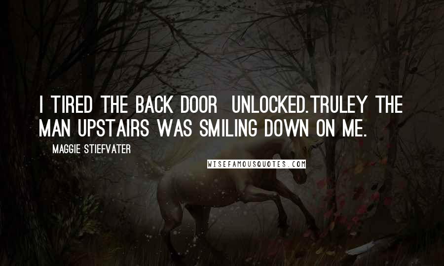 Maggie Stiefvater Quotes: I tired the back door unlocked.Truley the Man Upstairs was smiling down on me.