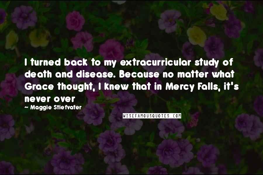 Maggie Stiefvater Quotes: I turned back to my extracurricular study of death and disease. Because no matter what Grace thought, I knew that in Mercy Falls, it's never over