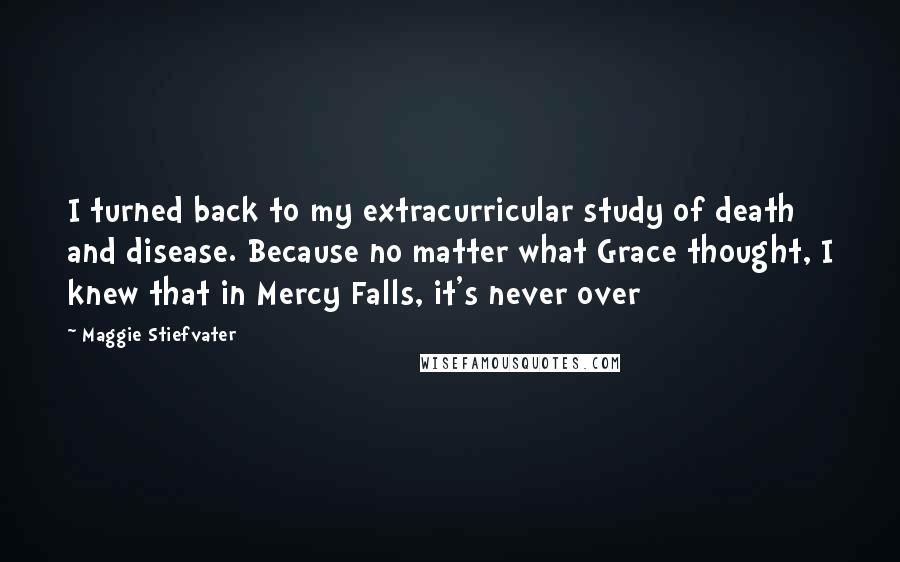 Maggie Stiefvater Quotes: I turned back to my extracurricular study of death and disease. Because no matter what Grace thought, I knew that in Mercy Falls, it's never over
