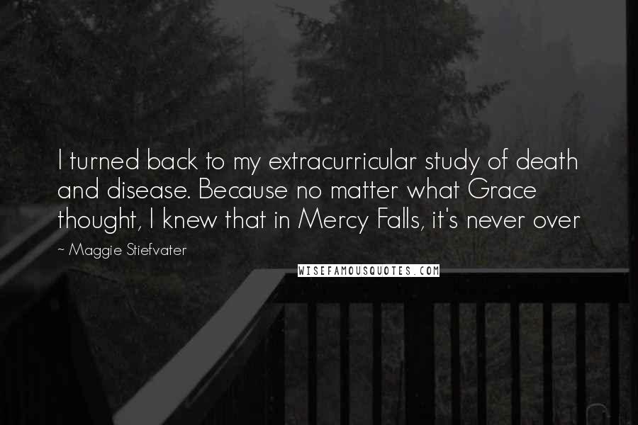 Maggie Stiefvater Quotes: I turned back to my extracurricular study of death and disease. Because no matter what Grace thought, I knew that in Mercy Falls, it's never over