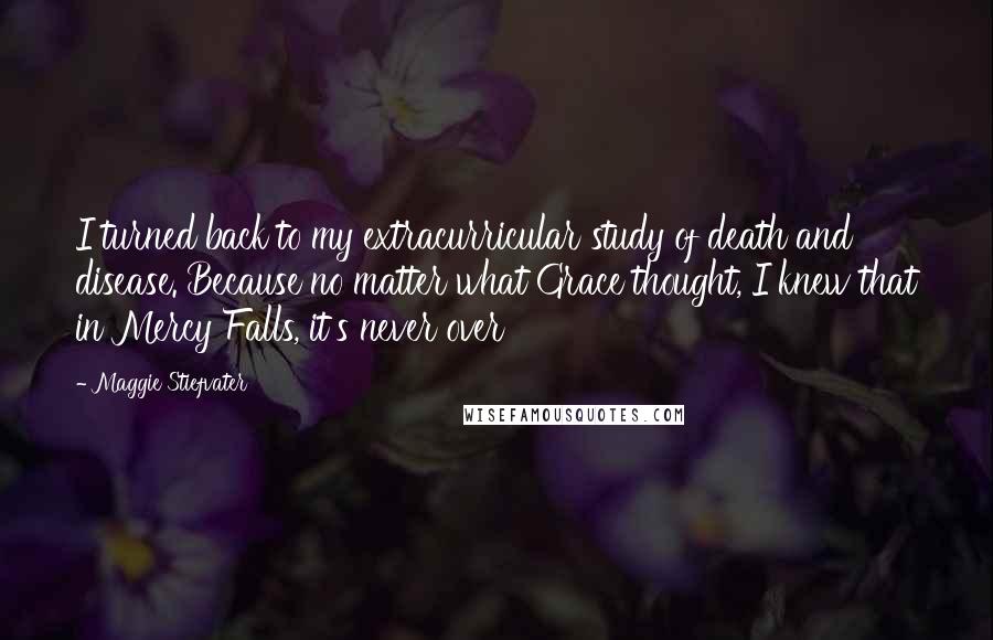 Maggie Stiefvater Quotes: I turned back to my extracurricular study of death and disease. Because no matter what Grace thought, I knew that in Mercy Falls, it's never over