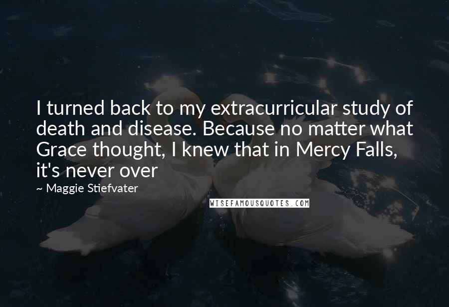 Maggie Stiefvater Quotes: I turned back to my extracurricular study of death and disease. Because no matter what Grace thought, I knew that in Mercy Falls, it's never over