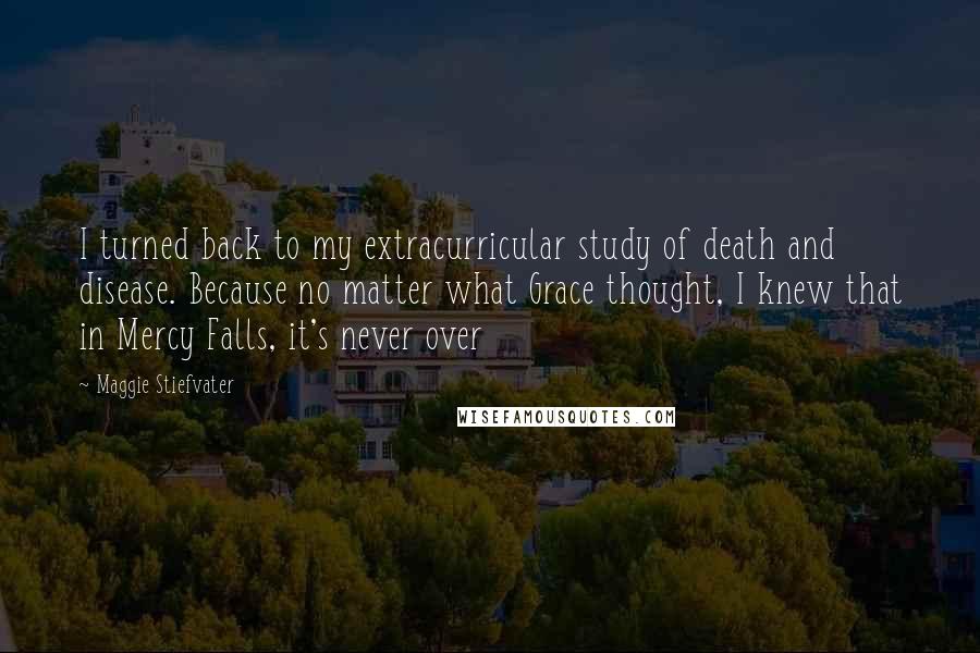 Maggie Stiefvater Quotes: I turned back to my extracurricular study of death and disease. Because no matter what Grace thought, I knew that in Mercy Falls, it's never over