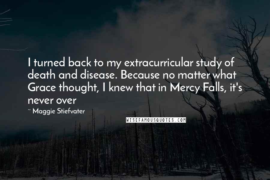 Maggie Stiefvater Quotes: I turned back to my extracurricular study of death and disease. Because no matter what Grace thought, I knew that in Mercy Falls, it's never over