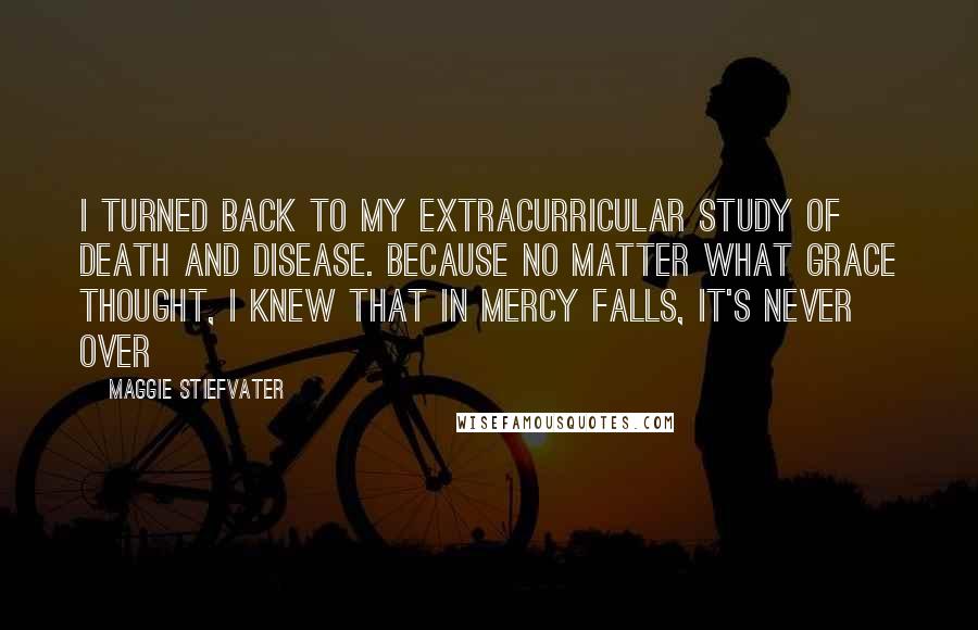 Maggie Stiefvater Quotes: I turned back to my extracurricular study of death and disease. Because no matter what Grace thought, I knew that in Mercy Falls, it's never over