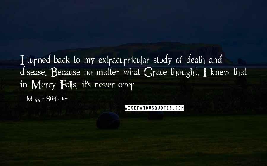 Maggie Stiefvater Quotes: I turned back to my extracurricular study of death and disease. Because no matter what Grace thought, I knew that in Mercy Falls, it's never over