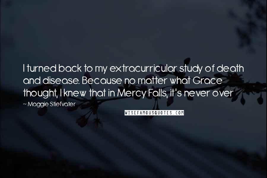 Maggie Stiefvater Quotes: I turned back to my extracurricular study of death and disease. Because no matter what Grace thought, I knew that in Mercy Falls, it's never over