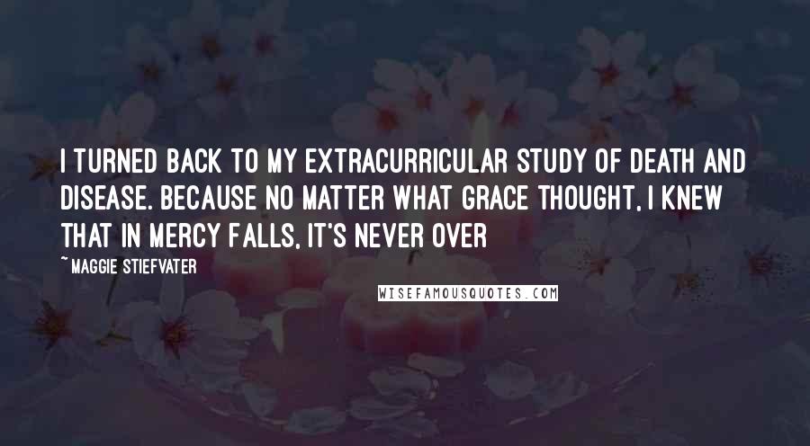Maggie Stiefvater Quotes: I turned back to my extracurricular study of death and disease. Because no matter what Grace thought, I knew that in Mercy Falls, it's never over