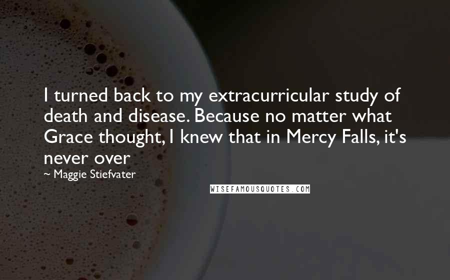 Maggie Stiefvater Quotes: I turned back to my extracurricular study of death and disease. Because no matter what Grace thought, I knew that in Mercy Falls, it's never over